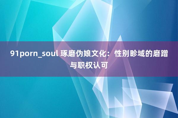 91porn_soul 琢磨伪娘文化：性别畛域的磨蹭与职权认可