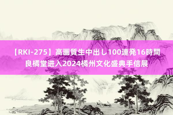 【RKI-275】高画質生中出し100連発16時間 良橘堂进入2024橘州文化盛典手信展