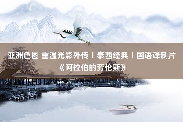 亚洲色图 重温光影外传Ⅰ泰西经典Ⅰ国语译制片《阿拉伯的劳伦斯》